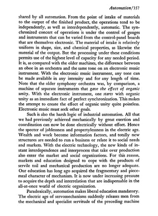 Automation/'3 57
shared b y all automation. From the point of intake of materials
to the output of the finished product, the operations tend to be
independently, as well as interdependently, automatic. The syn-
chronized concert of operations is under the control of gauges
and instruments that can be varied from the control-panel boards
that are themselves electronic. The material of intake is relatively
uniform i n shape, size, and chemical properties, as likewise the
material of the output. But the processing under these conditions
permits use of the highest level of capacity for any needed period.
I t is, as compared w i t h the older machines, the difference between
an oboe i n an orchestra and the same tone on an electronic music
instrument. W i t h the electronic music instrument, any tone can
be made available i n any intensity and for any length of time.
Note that the older symphony orchestra was, b y comparison, a
machine of separate instruments that gave the effect of organic
unity. W i t h the electronic instrument, one starts w i t h organic
unity as an immediate fact of perfect synchronization. This makes
the attempt to create the effect of organic unity quite pointless.
Electronic music must seek other goals.
Such is also the harsh logic of industrial automation. A l l that
we had previously achieved mechanically b y great exertion and
coordination can now be done electrically without effort. Hence
the specter of joblessness and propertylessness i n the electric age.
Wealth and work become information factors, and totally new
structures are needed to r u n a business or relate i t to social needs
and markets. W i t h the electric technology, the new kinds of i n -
stant interdependence and interprocess that take over production
also enter the market and social organizations. For this reason,
markets and education designed to cope w i t h the products of
servile toil and mechanical production are no longer adequate.
Our education has long ago acquired the fragmentary and piece-
meal character of mechanism. I t is now under increasing pressure
to acquire the depth and interrelation that are indispensable i n the
all-at-once world of electric organization.
Paradoxically, automation makes liberal education mandatory.
The electric age of servomechanisms suddenly releases men from
the mechanical and specialist servitude of the preceding machine
 