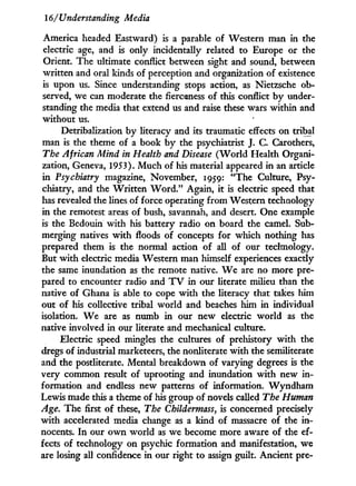 16/Understanding Media
America headed Eastward) is a parable of Western man in the
electric age, and is only incidentally related to Europe or the
Orient. The ultimate conflict between sight and sound, between
written and oral kinds of perception and organization of existence
is upon us. Since understanding stops action, as Nietzsche ob-
served, we can moderate the fierceness of this conflict b y under-
standing the media that extend us and raise these wars within and
without us.
Detribalization by literacy and its traumatic effects on tribal
man is the theme of a book b y the psychiatrist J. C. Carothers,
The African Mind in Health and Disease ( W o r l d Health Organi-
zation, Geneva, 1953). M u c h of his material appeared in an article
in Psychiatry magazine, November, 1959: "The Culture, Psy-
chiatry, and the W r i t t e n W o r d . " Again, i t is electric speed that
has revealed the lines of force operating f r o m Western technology
in the remotest areas of bush, savannah, and desert. One example
is the Bedouin w i t h his battery radio on board the camel. Sub-
merging natives w i t h floods of concepts for which nothing has
prepared them is the normal action of all of our technology.
But w i t h electric media Western man himself experiences exactly
the same inundation as the remote native. W e are no more pre-
pared to encounter radio and T V i n our literate milieu than the
native of Ghana is able to cope w i t h the literacy that takes him
out of his collective tribal world and beaches him i n individual
isolation. W e are as numb i n our new electric w o r l d as the
native involved i n our literate and mechanical culture.
Electric speed mingles the cultures of prehistory w i t h the
dregs of industrial marketeers, the nonliterate w i t h the semiliterate
and the postliterate. Mental breakdown of varying degrees is the
very common result of uprooting and inundation w i t h new i n -
formation and endless new patterns of information. W y n d h a m
Lewis made this a theme of his group of novels called The Human
Age. The first of these, The Childermass, is concerned precisely
w i t h accelerated media change as a kind of massacre of the i n -
nocents. I n our o w n world as we become more aware of the ef-
fects of technology on psychic formation and manifestation, we
are losing all confidence i n our right to assign guilt. Ancient pre-
 