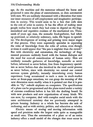 35$/Understanding Media
age. As the machine and the motorcar released the horse and
projected it onto the plane of entertainment, so does automation
w i t h men. W e are suddenly threatened w i t h a liberation that taxes
our inner resources of self-employment and imaginative participa-
tion in society. This would seem to be a fate that calls men
to the role of artist in society. I t has the effect of making most
people realize how much they had come to depend on the frag-
mentalized and repetitive routines of the mechanical era. T h o u -
sands of years ago man, the nomadic food-gatherer, had taken
up positional, or relatively sedentary, tasks. H e began to special-
ize. The development of writing and printing were major stages
of that process. They were supremely specialist in separating
the roles of knowledge from the roles of action, even though
at times it could appear that "the pen is mightier than the sword."
But with electricity and automation, the technology of frag-
mented processes suddenly fused w i t h the human dialogue and
the need for over-all consideration of human unity. Men are
suddenly nomadic gatherers of knowledge, nomadic as never
before, informed as never before, free from fragmentary special-
ism as never before—but also involved in the total social process
as never before; since w i t h electricity we extend our central
nervous system globally, instantly interrelating every human
experience. Long accustomed to such a state in stock-market
news or front-page sensations, we can grasp the meaning of this
new dimension more readily when i t is pointed out that it is pos-
sible to " f l y " unbuilt airplanes on computers. The specifications
of a plane can be programmed and the plane tested under a variety
of extreme conditions before i t has left the drafting board. So
w i t h new products and new organizations of many kinds. W e
can now, by computer, deal w i t h complex social needs w i t h the
same architectural certainty that we previously attempted in
private housing. Industry as a whole has become the unit of
reckoning, and so w i t h society, politics, and education as wholes.
Electric means of storing and moving information w i t h
speed and precision make the largest units quite as manageable
as small ones. Thus the automation of a plant or of an entire
industry offers a small model of the changes that must occur in
 