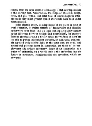 Automation/3 59
society from the same electric technology. Total interdependence
is the starting fact. Nevertheless, the range of choice in design,
stress, and goal within that total field of electromagnetic inter-
process is very much greater than it ever could have been under
mechanization.
Since electric energy is independent of the place or kind of
work-operation, it creates patterns of decentralism and diversity
in the w o r k to be done. This is a logic that appears plainly enough
in the difference between firelight and electric light, for example.
Persons grouped around a fire or candle for warmth or light are
less able to pursue independent thoughts, or even tasks, than peo-
ple supplied with electric light. I n the same way, the social and
educational patterns latent i n automation are those of self-em-
ployment and artistic autonomy. Panic about automation as a
threat of uniformity on a world scale is the projection into the
future of mechanical standardization and specialism, which are
now past.
 