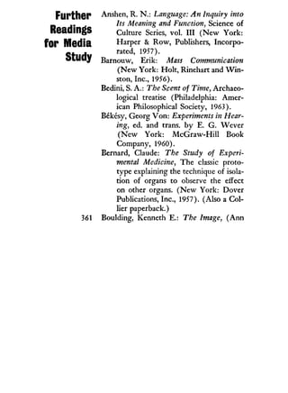 Further
Readings
for Media
Study
361
Anshen, R. N . : Language: An Inquiry into
Its Meaning and Function, Science of
Culture Series, vol. I l l ( N e w York:
Harper & Row, Publishers, Incorpo-
rated, 1957).
Barnouw, Erik: Mass Communication
( N e w York: Holt, Rinehart and W i n -
ston, Inc., 1956).
Bedini, S. A.: The Scent of Time, Archaeo-
logical treatise (Philadelphia: Amer-
ican Philosophical Society, 1963).
Bekesy, Georg V o n : Experiments in Hear-
ing, ed. and trans, by E. G. Wever
( N e w York: M c G r a w - H i l l Book
Company, 1960).
Bernard, Claude: The Study of Experi-
mental Medicine, The classic proto-
type explaining the technique of isola-
tion of organs to observe the effect
on other organs. ( N e w York: Dover
Publications, Inc., 1957). (Also a Col-
lier paperback.)
Boulding, Kenneth E.: The Image, ( A n n
 