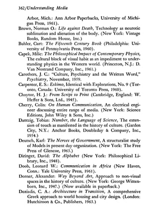 362/Understanding Media
Arbor, Mich.: A n n Arbor Paperbacks, University of Michi-
gan Press, 1961).
Brown, Norman O.: Life against Death, Technology as neurotic
sublimation and alienation of the body. ( N e w York: Vintage
Books, Random House, Inc.)
Buhler, Curt: The Fifteenth Century Book (Philadelphia: U n i -
versity of Pennsylvania Press, 1960).
Capek, A4ilic: The Philosophical Impact of Contemporary Physics,
The cultural block of visual habit as an impediment to under-
standing physics in the Western world. (Princeton, N.J.: D .
Van Nostrand Company, Inc., 1961.)
Carothers, J. C : "Culture, Psychiatry and the W r i t t e n W o r d , "
Psychiatry, November, 1959.
Carpenter, E. S.: Eskimo, Identical w i t h Explorations, N o . 9 (Tor-
onto, Canada: University of Toronto Press, 1960).
Chaytor, H . J.: From Script to Print (Cambridge, England: W .
'Heifer & Sons, L t d . , 1945).
Cherry, Colin: On Human Communication, A n electrical engi-
neer discussing entire range of media. ( N e w York: Science
Editions, John W i l e y & Sons, Inc.)
Dantzig, Tobias: Number, the Language of Science, The exten-
sion of touch as manifested in the history of culture. (Garden
City, N.Y.: Anchor Books, Doubleday & Company, Inc.,
1954.)
Deutsch, Karl: The Nerves of Government, A structuralist study
of Models in present day organization. ( N e w York: The Free
Press of Glencoe, 1963.)
Diringer, David: The Alphabet ( N e w York: Philosophical L i -
brary, Inc., 1948).
Doob, Leonard W . : Communication in Africa ( N e w Haven,
Conn.: Yale University Press, 1961).
Dorner, Alexander: Way Beyond Art, Approach to non-visual
spaces i n the history of culture. ( N e w York: George Witten¬
born, Inc., 1947.) ( N o w available in paperback.)
Doxiadis, C. A . : Architecture in Transition, A comprehensive
Greek approach to world housing and city design. (London:
Hutchinson & Co., Publishers, 1963.)
 