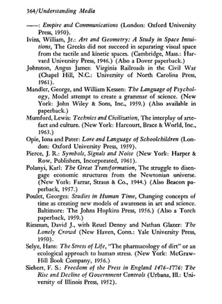 364/Understanding Media
: Empire and Communications (London: Oxford University
Press, 1950).
Ivins, William, Jr.: Art and Geometry: A Study in Space Intui-
tions, The Greeks did not succeed in separating visual space
from the tactile and kinetic spaces. (Cambridge, Mass.: Har-
vard University Press, 1946.) (Also a Dover paperback.)
Johnston, Angus James: Virginia Railroads in the Civil W a r
(Chapel H i l l , N.C.: University of N o r t h Carolina Press,
1961).
Mandler, George, and William Kessen: The Language of Psychol-
ogy, Model attempt to create a grammar of science. ( N e w
York: John W i l e y & Sons, Inc., 1959.) (Also available in
paperback.)
Mumford, Lewis: Technics and Civilization, The interplay of arte-
fact and culture. ( N e w York: Harcourt, Brace & W o r l d , Inc.,
1963.)
Opie, Iona and Pater: Lore and Language of Schoolchildren (Lon-
don: Oxford University Press, 1959).
Pierce, J. R.: Symbols, Signals and Noise ( N e w York: Harper &
Row, Publishers, Incorporated, 1961).
Polanyi, Karl: The Great Transformation, The struggle to disen-
gage economic structures f r o m the Newtonian universe.
( N e w York: Farrar, Straus & Co., 1944.) (Also Beacon pa-
perback, 1957.)
Poulet, Georges: Studies in Human Time, Changing concepts of
time as creating new models of awareness in art and science.
Baltimore: The Johns Hopkins Press, 1956.) (Also a Torch
paperback, 1959.)
Riesman, David J., with Reuel Denny and Nathan Glazer: The
Lonely Crowd ( N e w Haven, Conn.: Yale University Press,
1950).
Selye, Hans: The Stress of Life, "The pharmacology of dirt" or an
ecological approach to human stress. ( N e w York: McGraw-
H i l l Book Company, 1956.)
Siebert, F. S.: Freedom of the Press in England 1476-1776: The
Rise and Decline of Government Controls (Urbana, 111.: U n i -
versity of Illinois Press, 1952).
 