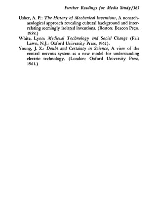 Further Readings for Media Study/365
Usher, A . P.: The History of Mechanical Inventions, A nonarch-
aeological approach revealing cultural background and inter-
relating seemingly isolated inventions. (Boston: Beacon Press,
1959.)
White, L y n n : Medieval Technology and Social Change (Fair
Lawn, N.J.: Oxford University Press, 1962).
Young, J. Z.: Doubt and Certainty in Science, A view of the
central nervous system as a new model for understanding
electric technology. (London: Oxford University Press,
1961.)
 