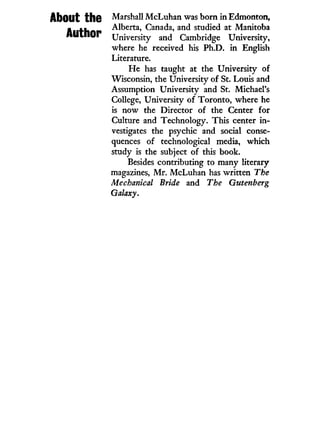AbOIlt thO Marshall McLuhan was born i n Edmonton,
Anf-hn Alberta, Canada, and studied at Manitoba
A U i n t j r University and Cambridge University,
where he received his Ph.D. i n English
Literature.
H e has taught at the University of
Wisconsin, the University of St. Louis and
Assumption University and St. Michael's
College, University of Toronto, where he
is now the Director of the Center for
Culture and Technology. This center i n -
vestigates the psychic and social conse-
quences of technological media, which
study is the subject of this book.
Besides contributing to many literary
magazines, M r . McLuhan has written The
Mechanical Bride and The Gutenberg
Galaxy.
 