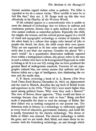 The Medium Is the Message ¡17
historic societies regard violent crime as pathetic. The killer is
regarded as we do a cancer victim. " H o w terrible it must be to
feel like that," they say. J. M . Synge took up this idea very
effectively in his Playboy of the Western World.
I f the criminal appears as a nonconformist who is unable to
meet the demand of technology that we behave in uniform and
continuous patterns, literate man is quite inclined to see others
who cannot conform as somewhat pathetic. Especially the child,
the cripple, the woman, and the colored person appear i n a world
of visual and typographic technology as victims of injustice. O n
the other hand, in a culture that assigns roles instead of jobs to
people—the dwarf, the skew, the child create their o w n spaces.
They are not expected to fit into some uniform and repeatable
niche that is not their size anyway. Consider the phrase "It's a
man's w o r l d . " As a quantitative observation endlessly repeated
from within a homogenized culture, this phrase refers to the men
in such a culture who have to be homogenized Dagwoods in order
to belong at all. I t is in our I.Q. testing that we have produced the
greatest flood of misbegottten standards. Unaware of our typo-
graphic cultural bias, our testers assume that uniform and con-
tinuous habits are a sign of intelligence, thus eliminating the ear
man and the tactile man.
C. P. Snow, reviewing a book of A . L . Rowse (The New
York Times Book Review, December 24, 1961) on Appeasement
and the road to Munich, describes the top level of British brains
and experience in the 1930s. "Their I.Q.'s were much higher than
usual among political bosses. W h y were they such a disaster?"
The view of Rowse, Snow approves: " T h e y would not listen to
warnings because they did not wish to hear." Being anti-Red
made i t impossible for them to read the message of Hitler. But
their failure was as nothing compared to our present one. The
American stake in literacy as a technology or uniformity applied
to every level of education, government, industry, and social life
is totally threatened by the electric technology. The threat of
Stalin or Hitler was external. The electric technology is within
the gates, and we are numb, deaf, blind, and mute about its en-
counter w i t h the Gutenberg technology, on and through which
 