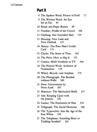 vi/ Contents
Part II
8 The Spoken Word: Flower of Evil? 77
9 The Written Word: A n Eye
for an Ear 81
10 Roads and Paper Routes 89
11 Number: Profile of the Crowd 106
12 Clothing: Our Extended Skin 119
13 Housing: New Look and
New Outlook 123
14 Money: The Poor Man's Credit
Card 131
15 Clocks: The Scent of Time 145
16 The Print: H o w to Dig It 157
17 Comics: MAD Vestibule to T V 164
18 The Printed Word: Architect of
Nationalism 170
19 Wheel, Bicycle, and Airplane 179
20 The Photograph: The Brothel-
without-Walls 188
21 Press: Government by
News Leak 203
22 Motorcar: The Mechanical Bride 217
23 Ads: Keeping Upset with
the Joneses 226
24 Games: The Extensions of Man 234
25 Telegraph: The Social Hormone 246
26 The Typewriter: Into the Age of the
Iron W h i m 258
27 The Telephone: Sounding Brass or
Tinkling Symbol? 265
 