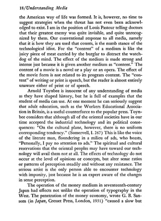 18/Understanding Media
the American way of life was formed. I t is, however, no time to
suggest strategies when the threat has not even been acknowl-
edged to exist. I am i n the position of Louis Pasteur telling doctors
that their greatest enemy was quite invisible, and quite unrecog-
nized by them. Our conventional response to all media, namely
that i t is how they are used that counts, is the numb stance of the
technological idiot. For the "content" of a medium is like the
juicy piece of meat carried by the burglar to distract the watch-
dog of the mind. The effect of the medium is made strong and
intense just because it is given another medium as "content." The
content of a movie is a novel or a play or an opera. The effect of
the movie form is not related to its program content. The "con-
tent" of writing or print is speech, but the reader is almost entirely
unaware either of print or of speech.
Arnold Toynbee is innocent of any understanding of media
as they have shaped history, but he is full of examples that the
student of media can use. A t one moment he can seriously suggest
that adult education, such as the Workers Educational Associa-
tion in Britain, is a useful counterforce to the popular press. T o y n -
bee considers that although all of the oriental societies have in our
time accepted the industrial technology and its political conse-
quences: " O n the cultural plane, however, there is no uniform
corresponding tendency." (Somervell, I . 267) This is like the voice
of the literate man, floundering i n a milieu of ads, who boasts,
"Personally, I pay no attention to ads." The spiritual and cultural
reservations that the oriental peoples may have toward our tech-
nology w i l l avail them not at all. The effects of technology do not
occur at the level of opinions or concepts, but alter sense ratios
or patterns of perception steadily and without any resistance. The
serious artist is the only person able to encounter technology
w i t h impunity, just because he is an expert aware of the changes
in sense perception.
The operation of the money medium in seventeenth-century
Japan had effects not unlike the operation of typography in the
West. The penetration of the money economy, wrote G. B. San-
som (in Japan, Cresset Press, London, 1931) "caused a slow but
 