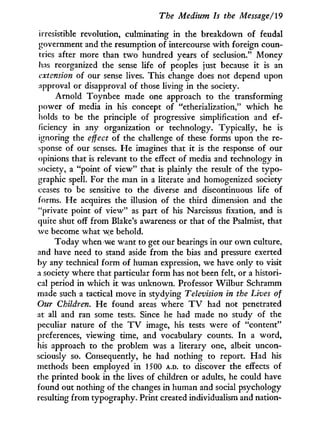 The Medium Is the Message/19
irresistible revolution, culminating in the breakdown of feudal
government and the resumption of intercourse with foreign coun-
tries after more than t w o hundred years of seclusion." Money
has reorganized the sense life of peoples just because it is an
extension of our sense lives. This change does not depend upon
approval or disapproval of those living in the society.
Arnold Toynbee made one approach to the transforming
power of media i n his concept of "etherialization," which he
holds to be the principle of progressive simplification and ef-
ficiency in any organization or technology. Typically, he is
ignoring the effect of the challenge of these forms upon the re-
sponse of our senses. He imagines that i t is the response of our
opinions that is relevant to the effect of media and technology in
society, a "point of view" that is plainly the result of the typo-
graphic spell. For the man in a literate and homogenized society
ceases to be sensitive to the diverse and discontinuous life of
forms. He acquires the illusion of the third dimension and the
"private point of view" as part of his Narcissus fixation, and is
quite shut off from Blake's awareness or that of the Psalmist, that
we become what we behold.
Today when we want to get our bearings in our o w n culture,
and have need to stand aside from the bias and pressure exerted
by any technical form of human expression, we have only to visit
a society where that particular form has not been felt, or a histori-
cal period in which it was unknown. Professor W i l b u r Schramm
made such a tactical move in stydying Television in the Lives of
Our Children. He found areas where T V had not penetrated
at all and ran some tests. Since he had made no study of the
peculiar nature of the T V image, his tests were of "content"
preferences, viewing time, and vocabulary counts. I n a word,
his approach to the problem was a literary one, albeit uncon-
sciously so. Consequently, he had nothing to report. Had his
methods been employed in 1500 A.D. to discover the effects of
the printed book i n the lives of children or adults, he could have
found out nothing of the changes in human and social psychology
resulting from typography. Print created individualism and nation-
 