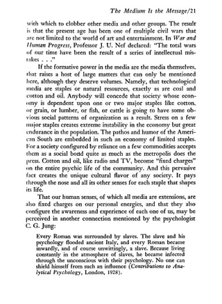 The Medium Is the Message/2l
with which to clobber other media and other groups. The result
is that the present age has been one of multiple civil wars that
:irc not limited to the world of art and entertainment. I n War and
Human Progress, Professor J. U . N e f declared: "The total wars
of our time have been the result of a series of intellectual mis-
rakes . . ."
I f the formative power in the media are the media themselves,
that raises a host of large matters that can only be mentioned
here, although they deserve volumes. Namely, that technological
media are staples or natural resources, exactly as are coal and
cotton and oil. A n y b o d y w i l l concede that society whose econ-
omy is dependent upon one or t w o major staples like cotton,
or grain, or lumber, or fish, or cattle is going to have some ob-
vious social patterns of organization as a result. Stress on a few
major staples creates extreme instability in the economy but great
endurance in the population. The pathos and humor of the Ameri-
can South are embedded in such an economy of limited staples.
For a society configured b y reliance on a few commodities accepts
them as a social bond quite as much as the metropolis does the
press. Cotton and oil, like radio and T V , become "fixed charges"
on the entire psychic life of the community. A n d this pervasive
fact creates the unique cultural flavor of any society. I t pays
through the nose and all its other senses for each staple that shapes
its life.
That our human senses, of which all media are extensions, are
also fixed charges on our personal energies, and that they also
configure the awareness and experience of each one of us, may be
perceived in another connection mentioned b y the psychologist
C. G. Jung:
Every Roman was surrounded by slaves. The slave and his
psychology flooded ancient Italy, and every Roman became
inwardly, and of course unwittingly, a slave. Because living
constantly in the atmosphere of slaves, he became infected
through the unconscious with their psychology. No one can
shield himself from such an influence (Contributions to Ana-
lytical Psychology, London, 1928).
 