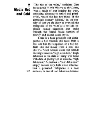 Media Hot
2 "The rise of the waltz," explained Curt
Sachs in the World History of the Dance,
"was a result of that longing for truth,
and Gold simplicity, closeness to nature, and primi-
tivism, which the last two-thirds of the
eighteenth century fulfilled." I n the cen-
tury of jazz we are likely to overlook the
emergence of the waltz as a hot and ex-
plosive human expression that broke
through the formal feudal barriers of
courtly and choral dance styles.
There is a basic principle that distin-
guishes a hot medium like radio from a
cool one like the telephone, or a hot me-
dium like the movie from a cool one
like T V . A hot medium is one that extends
one single sense in "high definition." H i g h
definition is the state of being well filled
w i t h data. A photograph is, visually, "high
definition." A cartoon is " l o w definition,"
simply because very little visual informa-
tion is provided. Telephone is a cool
22 medium, or one of low definition, because
 