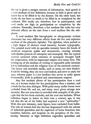 Media Hot and Cold/'23
the car is given a meager amount of information. A n d speech is
:i c o o l medium of low definition, because so little is given and so
much has to be filled in by the listener. O n the other hand, hot
media do not leave so much to be filled in or completed b y the
:mdicnce. H o t media are, therefore, l o w in participation, and
c o o l media are high i n participation or completion b y the
;nidicnce. Naturally, therefore, a hot medium like radio has very
different effects on the user from a cool medium like the tele-
phone.
A cool medium like hieroglyphic or ideogrammic written
characters has very different effects from the hot and explosive
medium of the phonetic alphabet. The alphabet, when pushed to
;i high degree of abstract visual intensity, became typography.
I lie printed word with its specialist intensity burst the bonds of
medieval corporate guilds and monasteries, creating extreme
individualist patterns of enterprise and monopoly. But the typical
reversal occurred when extremes of monopoly brought back
the corporation, w i t h its impersonal empire over many lives. The
hotting-up of the medium of writing to repeatable print intensity-
led to nationalism and the religious wars of the sixteenth century.
The heavy and unwieldy media, such as stone, are time binders.
Used for writing, they are very cool indeed, and serve to unify the
;iges; whereas paper is a hot medium that serves to unify spaces
horizontally, both in political and entertainment empires.
Any hot medium allows of less participation than a cool
one, as a lecture makes for less participation than a seminar, and
a book for less than dialogue. W i t h print many earlier forms were
excluded from life and art, and many were given strange new
intensity. But our o w n time is crowded w i t h examples of the prin-
ciple that the hot form excludes, and the cool one includes. W h e n
ballerinas began to dance on their toes a century ago, it was
felt that the art of the ballet had acquired a new "spirituality."
W i t h this new intensity, male figures were excluded from ballet.
The role of women had also become fragmented with the advent
of industrial specialism and the explosion of home functions into
laundries, bakeries, and hospitals on the periphery of the com-
munity. Intensity or high definition engenders specialism and
 