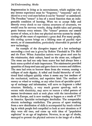 24/'Understanding Media
fragmentation in living as in entertainment, which explains w h y
any intense experience must be "forgotten," "censored," and re-
duced to a very cool state before i t can be "learned" or assimilated.
The Freudian "censor" is less of a moral function than an indis-
pensable condition of learning. Were we to accept fully and
directly every shock to our various structures of awareness, we
would soon be nervous wrecks, doing double-takes and pressing
panic buttons every minute. The "censor" protects our central
system of values, as i t does our physical nervous system by simply
cooling off the onset of experience a great deal. For many people,
this cooling system brings on a lifelong state of psychic rigor
mortis, or of somnambulism, particularly observable i n periods of
new technology.
A n example of the disruptive impact of a hot technology
succeeding a cool one is given b y Robert Theobald i n The Rich
and the Poor. W h e n Australian natives were given steel axes by
the missionaries, their culture, based on the stone axe, collapsed.
The stone axe had not only been scarce but had always been a
basic status symbol of male importance. The missionaries provided
quantities of sharp steel axes and gave them to women and children.
The men had even to borrow these from the women, causing a
collapse of male dignity. A tribal and feudal hierarchy of tradi-
tional kind collapses quickly when i t meets any hot medium of
the mechanical, uniform, and repetitive kind. The medium of
money or wheel or writing, or any other form of specialist speed-
up of exchange and information, w i l l serve to fragment a tribal
structure. Similarly, a very much greater speed-up, such as
occurs with electricity, may serve to restore a tribal pattern of
intense involvement such as took place with the introduction of
radio in Europe, and is now tending to happen as a result of T V
in America. Specialist technologies detribalize. The nonspecialist
electric technology retribalizes. The process of upset resulting
from a new distribution of skills is accompanied by much culture
lag i n which people feel compelled to look at new situations as i f
they were old ones, and come up w i t h ideas of "population
explosion" i n an age of implosion. Newton, i n an age of clocks,
managed to present the physical universe in the image of a clock.
 