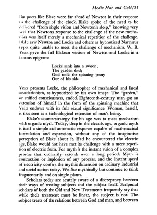 Media Hot and Cold/IS
Mil poets like Blake were far ahead of Newton in their response
i<> ilie challenge of the clock. Blake spoke of the need to be
delivered "from single vision and Newton's sleep," knowing very
well that Newton's response to the challenge of the new mecha-
nism was itself merely a mechanical repetition of the challenge.
Make saw Newton and Locke and others as hypnotized Narcissus
iv pes quite unable to meet the challenge of mechanism. W . B.
Yeats gave the full Blakean version of Newton and Locke in a
famous epigram:
Locke sank into a swoon;
The garden died;
God took the spinning jenny
Out of his side.
Yeats presents Locke, the philosopher of mechanical and lineal
associationism, as hypnotized by his o w n image. The "garden,"
or unified consciousness, ended. Eighteenth-century man got an
extension of himself i n the form of the spinning machine that
Yeats endows w i t h its full sexual significance. Woman, herself,
is thus seen as a technological extension of man's being.
Blake's counterstrategy for his age was to meet mechanism
with organic myth. Today, deep in the electric age, organic m y t h
is itself a simple and automatic response capable of mathematical
formulation and expression, without any of the imaginative
perception of Blake about it. Had he encountered the electric
age, Blake would not have met its challenge w i t h a mere repeti-
tion of electric form. For m y t h is the instant vision of a complex
process that ordinarily extends over a long period. M y t h is
contraction or implosion of any process, and the instant speed
of electricity confers the mythic dimension on ordinary industrial
and social action today. W e live mythically but continue to think
fragmentarily and on single planes.
Scholars today are acutely aware of a discrepancy between
their ways of treating subjects and the subject itself. Scriptural
scholars of both the O l d and N e w Testaments frequently say that
while their treatment must be linear, the subject is not. The
subject treats of the relations between God and man, and between
 