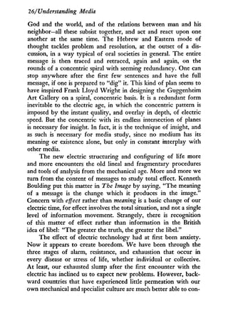 26/Understanding Media
God and the world, and of the relations between man and his
neighbor—all these subsist together, and act and react upon one
another at the same time. The Hebrew and Eastern mode of
thought tackles problem and resolution, at the outset of a dis-
cussion, i n a way typical of oral societies i n general. The entire
message is then traced and retraced, again and again, on the
rounds of a concentric spiral w i t h seeming redundancy. One can
stop anywhere after the first few sentences and have the full
message, i f one is prepared to " d i g " it. This kind of plan seems to
have inspired Frank Lloyd W r i g h t in designing the Guggenheim
A r t Gallery on a spiral, concentric basis. I t is a redundant form
inevitable to the electric age, i n which the concentric pattern is
imposed b y the instant quality, and overlay i n depth, of electric
speed. But the concentric w i t h its endless intersection of planes
is necessary for insight. I n fact, i t is the technique of insight, and
as such is necessary for media study, since no medium has its
meaning or existence alone, but only in constant interplay w i t h
other media.
The new electric structuring and configuring of life more
and more encounters the old lineal and fragmentary procedures
and tools of analysis from the mechanical age. More and more we
turn from the content of messages to study total effect. Kenneth
Boulding put this matter i n The Image b y saying, "The meaning
of a message is the change which i t produces i n the image."
Concern with effect rather than meaning is a basic change of our
electric time, for effect involves the total situation, and not a single
level of information movement. Strangely, there is recognition
of this matter of effect rather than information i n the British
idea of libel: "The greater the truth, the greater the libel."
The effect of electric technology had at first been anxiety.
N o w i t appears to create boredom. W e have been through the
three stages of alarm, resistance, and exhaustion that occur i n
every disease or stress of life, whether individual or collective.
A t least, our exhausted slump after the first encounter with the
electric has inclined us to expect new problems. However, back-
ward countries that have experienced little permeation with our
own mechanical and specialist culture are much better able to con-
 