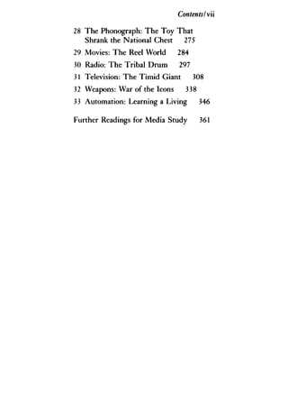 ContentsIv'
28 The Phonograph: The Toy That
Shrank the National Chest 275
29 Movies: The Reel World 284
30 Radio: The Tribal Drum 297
31 Television: The Timid Giant 308
32 Weapons: War of the Icons 338
33 Automation: Learning a Living 346
Further Readings for Media Study 361
 