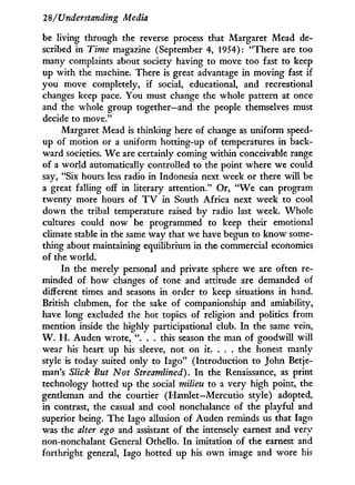 28/Understanding Media
be living through the reverse process that Margaret Mead de-
scribed in Time magazine (September 4, 1954): "There are too
many complaints about society having to move too fast to keep
up with the machine. There is great advantage i n moving fast if
you move completely, if social, educational, and recreational
changes keep pace. You must change the whole pattern at once
and the whole group together—and the people themselves must
decide to move."
Margaret Mead is thinking here of change as uniform speed-
up of motion or a uniform hotting-up of temperatures i n back-
ward societies. W e are certainly coming within conceivable range
of a world automatically controlled to the point where we could
say, "Six hours less radio in Indonesia next week or there will be
a great falling off in literary attention." Or, " W e can program
twenty more hours of T V in South Africa next week to cool
down the tribal temperature raised by radio last week. Whole
cultures could now be programmed to keep their emotional
climate stable i n the same way that we have begun to know some-
thing about maintaining equilibrium in the commercial economies
of the world.
In the merely personal and private sphere we are often re-
minded of how changes of tone and attitude are demanded of
different times and seasons in order to keep situations in hand.
British clubmen, for the sake of companionship and amiability,
have long excluded the hot topics of religion and politics from
mention inside the highly participational club. I n the same vein,
W . H . Auden wrote, ". . . this season the man of goodwill will
wear his heart up his sleeve, not on it. . . . the honest manly
style is today suited only to Iago" (Introduction to John Betje-
man's Slick But Not Streamlined). I n the Renaissance, as print
technology hotted up the social milieu to a very high point, the
gentleman and the courtier (Hamlet—Mercutio style) adopted,
in contrast, the casual and cool nonchalance of the playful and
superior being. The Iago allusion of Auden reminds us that Iago
was the alter ego and assistant of the intensely earnest and very
non-nonchalant General Othello. I n imitation of the earnest and
forthright general, Iago hotted up his own image and wore his
 