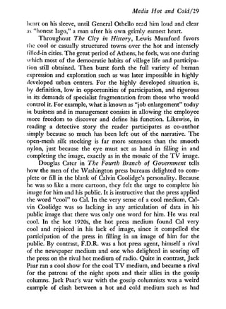 Media Hot and Cold¡29
heart on his sleeve, until General Othello read him loud and clear
as "honest Iago," a man after his own grimly earnest heart.
Throughout The City in History, Lewis Mumford favors
the cool or casually structured towns over the hot and intensely
iillcd-in cities. The great period of Athens, he feels, was one during
which most of the democratic habits of village life and participa-
tion still obtained. Then burst forth the full variety of human
expression and exploration such as was later impossible in highly
developed urban centers. For the highly developed situation is,
by definition, low in opportunities of participation, and rigorous
in its demands of specialist fragmentation from those who would
control it. For example, what is known as "job enlargement" today
in business and in management consists in allowing the employee
more freedom to discover and define his function. Likewise, i n
reading a detective story the reader participates as co-author
simply because so much has been left out of the narrative. The
open-mesh silk stocking is far more sensuous than the smooth
nylon, just because the eye must act as hand in filling in and
completing the image, exactly as in the mosaic of the T V image.
Douglas Cater in The Fourth Branch of Government tells
how the men of the Washington press bureaus delighted to com-
plete or fill in the blank of Calvin Coolidge's personality. Because
he was so like a mere cartoon, they felt the urge to complete his
image for him and his public. I t is instructive that the press applied
the w o r d "cool" to Cal. I n the very sense of a cool medium, Cal-
vin Coolidge was so lacking in any articulation of data in his
public image that there was only one w o r d for him. He was real
cool. I n the hot 1920s, the hot press medium found Cal very
cool and rejoiced in his lack of image, since i t compelled the
participation of the press in filling in an image of him for the
public. By contrast, F.D.R. was a hot press agent, himself a rival
of the newspaper medium and one w h o delighted in scoring off
the press on the rival hot medium of radio. Quite in contrast, Jack
Paar ran a cool show for the cool T V medium, and became a rival
for the patrons of the night spots and their allies in the gossip
columns. Jack Paar's war with the gossip columnists was a weird
example of clash between a hot and cold medium such as had
 