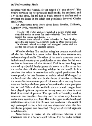 30/Understanding Media
occurred w i t h the "scandal of the rigged T V quiz shows." The
rivalry between the hot press and radio media, on one hand, and
T V on the other, for the hot ad buck, served to confuse and to
overheat the issues in the affair that pointlessly involved Charles
van Doren.
A n Associated Press story from Santa Monica, California,
August 9, 1962, reported how
Nearly 100 traffic violators watched a police traffic acci-
dent film today to atone for their violations. T w o had to be
treated for nausea and shock. . . .
Viewers were offered a $5.00 reduction in fines if they
agreed to see the movie, Signal 30, made by Ohio State police.
It showed twisted wreckage and mangled bodies and re-
corded the screams of accident victims.
Whether the hot film medium using hot content would cool
off the hot drivers is a moot point. But i t does concern any
understanding of media. The effect of hot media treatment cannot
include much empathy or participation at any time. I n this con-
nection an insurance ad that featured Dad in an iron lung sur-
rounded b y a joyful family group did more to strike terror into
the reader than all the warning wisdom in the world. I t is a
question that arises in connection w i t h capital punishment. Is a
severe penalty the best deterrent to serious crime? W i t h regard to
the bomb and the cold war, is the threat of massive retaliation
the most effective means to peace? Is i t not evident in every human
situation that is pushed to a point of saturation that some precipita-
tion occurs? W h e n all the available resources and energies have
been played up in an organism or in any structure there is some
kind of reversal of pattern. The spectacle of brutality used as
deterrent can brutalize. Brutality used in sports may humanize
under some conditions, at least. But w i t h regard to the bomb and
retaliation as deterrent, i t is obvious that numbness is the result of
any prolonged terror, a fact that was discovered when the fall-
out shelter program was broached. The price of eternal vigilance
is indifference.
Nevertheless, it makes all the difference whether a hot
medium is used in a hot or a cool culture. The hot radio medium
 