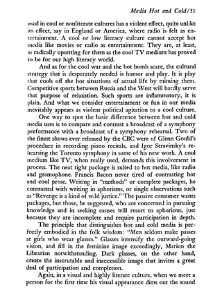Media Hot and Cold/31
used in cool or nonliterate cultures has a violent effect, quite unlike
its effect, say in England or America, where radio is felt as en-
tertainment. A cool or low literacy culture cannot accept hot
media like movies or radio as entertainment. They are, at least,
as radically upsetting for them as the cool T V medium has proved
to be for our high literacy world.
And as for the cool war and the hot bomb scare, the cultural
strategy that is desperately needed is humor and play. I t is play
that cools off the hot situations of actual life by miming them.
Competitive sports between Russia and the West will hardly serve
that purpose of relaxation. Such sports are inflammatory, i t is
plain. A n d what we consider entertainment or fun in our media
inevitably appears as violent political agitation to a cool culture.
One way to spot the basic difference between hot and cold
media uses is to compare and contrast a broadcast of a symphony
performance with a broadcast of a symphony rehearsal. T w o of
the finest shows ever released by the CBC were of Glenn Gould's
procedure in recording piano recitals, and Igor Stravinsky's re-
hearsing the Toronto symphony in some of his new work. A cool
medium like T V , when really used, demands this involvement in
process. The neat tight package is suited to hot media, like radio
and gramophone. Francis Bacon never tired of contrasting hot
and cool prose. W r i t i n g in "methods" or complete packages, he
contrasted with writing in aphorisms, or single observations such
as "Revenge is a kind of wild justice." The passive consumer wants
packages, but those, he suggested, who are concerned in pursuing
knowledge and in seeking causes will resort to aphorisms, just
because they are incomplete and require participation in depth.
The principle that distinguishes hot and cold media is per-
fectly embodied in the folk wisdom: " M e n seldom make passes
at girls who wear glasses." Glasses intensify the outward-going
vision, and fill i n the feminine image exceedingly, Marion the
Librarian notwithstanding. Dark glasses, on the other hand,
create the inscrutable and inaccessible image that invites a great
deal of participation and completion.
Again, in a visual and highly literate culture, when we meet a
person for the first time his visual appearance dims out the sound
 