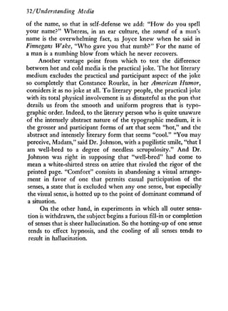 32/Understanding Media
of the name, so that in self-defense we add: " H o w do you spell
your name?" Whereas, in an ear culture, the sound of a man's
name is the overwhelming fact, as Joyce knew when he said in
Finnegans Wake, " W h o gave you that numb?" For the name of
a man is a numbing blow from which he never recovers.
Another vantage point f r o m which to test the difference
between hot and cold media is the practical joke. The hot literary
medium excludes the practical and participant aspect of the joke
so completely that Constance Rourke, i n her American Humor,
considers i t as no joke at all. T o literary people, the practical joke
with its total physical involvement is as distasteful as the pun that
derails us from the smooth and uniform progress that is typo-
graphic order. Indeed, to the literary person who is quite unaware
of the intensely abstract nature of the typographic medium, it is
the grosser and participant forms of art that seem "hot," and the
abstract and intensely literary form that seems "cool." "You may
perceive, Madam," said Dr. Johnson, w i t h a pugilistic smile, "that I
am well-bred to a degree of needless scrupulosity." A n d Dr.
Johnson was right in supposing that "well-bred" had come to
mean a white-shirted stress on attire that rivaled the rigor of the
printed page. "Comfort" consists in abandoning a visual arrange-
ment in favor of one that permits casual participation of the
senses, a state that is excluded when any one sense, but especially
the visual sense, is hotted up to the point of dominant command of
a situation.
On the other hand, in experiments in which all outer sensa-
tion is withdrawn, the subject begins a furious fill-in or completion
of senses that is sheer hallucination. So the hotting-up of one sense
tends to effect hypnosis, and the cooling of all senses tends to
result in hallucination.
 