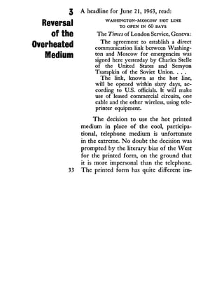 3
Reversal
of the
Overheated
Medium
33
A headline for June 21, 1963, read:
W A S H I N G T O N - M O S C O W H O T L I N E
T O O P E N I N 60 D A Y S
The Times of London Service, Geneva:
The agreement to establish a direct
communication link between Washing-
ton and Moscow for emergencies was
signed here yesterday by Charles Stelle
of the United States and Semyon
Tsarapkin of the Soviet Union. . . .
The link, known as the hot line,
will be opened within sixty days, ac-
cording to U.S. officials. It will make
use of leased commercial circuits, one
cable and the other wireless, using tele-
printer equipment.
The decision to use the hot printed
medium in place of the cool, participa-
tional, telephone medium is unfortunate
in the extreme. N o doubt the decision was
prompted by the literary bias of the West
for the printed form, on the ground that
it is more impersonal than the telephone.
The printed form has quite different i m -
 