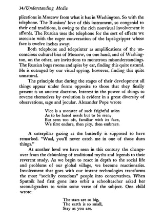 34/'Understanding Media
plications i n Moscow from what i t has in Washington. So with the
telephone. The Russians' love of this instrument, so congenial to
their oral traditions, is owing to the rich nonvisual involvement it
affords. The Russian uses the telephone for the sort of effects we
associate w i t h the eager conversation of the lapel-gripper whose
face is twelve inches away.
Both telephone and teleprinter as amplifications of the un-
conscious cultural bias of Moscow, on one hand, and of Washing-
ton, on the other, are invitations to monstrous misunderstandings.
The Russian bugs rooms and spies by ear, finding this quite natural.
H e is outraged by our visual spying, however, finding this quite
unnatural.
The principle that during the stages of their development all
things appear under forms opposite to those that they finally
present is an ancient doctrine. Interest i n the power of things to
reverse themselves by evolution is evident in a great diversity of
observations, sage and jocular. Alexander Pope wrote
Vice is a monster of such frightful mien
As to be hated needs but to be seen;
But seen too oft, familiar with its face,
W e first endure, then pity, then embrace.
A caterpillar gazing at the butterfly is supposed to have
remarked. "Waal, you'll never catch me in one of those durn
things."
A t another level we have seen in this century the change-
over from the debunking of traditional myths and legends to their
reverent study. As we begin to react in depth to the social life
and problems of our global village, we become reactionaries.
Involvement that goes w i t h our instant technologies transforms
the most "socially conscious" people into conservatives. W h e n
Sputnik had first gone into orbit a schoolteacher asked her
second-graders to write some verse of the subject. One child
wrote:
The stars are so big,
The earth is so small,
Stay as you are.
 