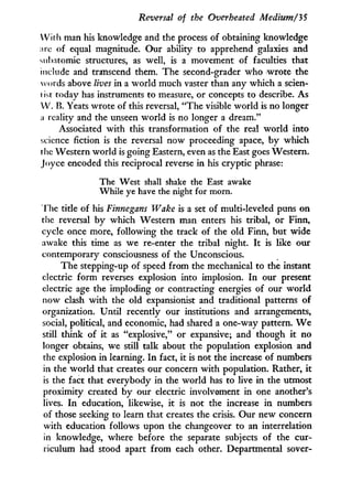 Reversal of the Overheated Medium/3 5
W i t h man his knowledge and the process of obtaining knowledge
arc of equal magnitude. Our ability to apprehend galaxies and
subatomic structures, as well, is a movement of faculties that
include and transcend them. The second-grader who wrote the
words above lives in a w o r l d much vaster than any which a scien-
i ist today has instruments to measure, or concepts to describe. As
W . B. Yeats wrote of this reversal, "The visible world is no longer
a reality and the unseen world is no longer a dream."
Associated w i t h this transformation of the real world into
science fiction is the reversal now proceeding apace, b y which
the Western world is going Eastern, even as the East goes Western.
Joyce encoded this reciprocal reverse in his cryptic phrase:
The West shall shake the East awake
While ye have the night for morn.
The title of his Finnegans Wake is a set of multi-leveled puns on
the reversal by which Western man enters his tribal, or Finn,
cycle once more, following the track of the old Finn, but wide
awake this time as we re-enter the tribal night. I t is like our
contemporary consciousness of the Unconscious.
The stepping-up of speed from the mechanical to the instant
electric form reverses explosion into implosion. I n our present
electric age the imploding or contracting energies of our w o r l d
now clash w i t h the old expansionist and traditional patterns of
organization. Until recently our institutions and arrangements,
social, political, and economic, had shared a one-way pattern. W e
still think of i t as "explosive," or expansive; and though i t no
longer obtains, we still talk about the population explosion and
the explosion i n learning. I n fact, it is not the increase of numbers
in the world that creates our concern w i t h population. Rather, i t
is the fact that everybody i n the world has to live in the utmost
proximity created by our electric involvement i n one another's
lives. I n education, likewise, i t is not the increase i n numbers
of those seeking to learn that creates the crisis. Our new concern
with education follows upon the changeover to an interrelation
in knowledge, where before the separate subjects of the cur-
riculum had stood apart from each other. Departmental sover-
 