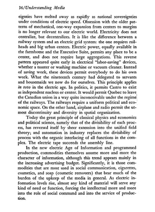 36/Understanding Media
eignties have melted away as rapidly as national sovereignties
under conditions of electric speed. Obsession w i t h the older pat-
terns of mechanical, one-way expansion from centers to margins
is no longer relevant to our electric world. Electricity does not
centralize, but decentralizes. I t is like the difference between a
railway system and an electric grid system: the one requires rail-
heads and big urban centers. Electric power, equally available in
the farmhouse and the Executive Suite, permits any place to be a
center, and does not require large aggregations. This reverse
pattern appeared quite early i n electrical "labor-saving" devices,
whether a toaster or washing machine or vacuum cleaner. Instead
of saving work, these devices permit everybody to do his o w n
work. W h a t the nineteenth century had delegated to servants
and housemaids we now do for ourselves. This principle applies
in toto in the electric age. I n politics, i t permits Castro to exist
as independent nucleus or center. I t would permit Quebec to leave
the Canadian union in a way quite inconceivable under the regime;
of the railways. The railways require a uniform political and eco-
nomic space. On the other hand, airplane and radio permit the ut-
most discontinuity and diversity in spatial organization.
Today the great principle of classical physics and economics
and political science, namely that of the divisibility of each proc-
ess, has reversed itself by sheer extension into the unified field
theory; and automation i n industry replaces the divisibility of
process w i t h the organic interlacing of all functions in the com-
plex. The electric tape succeeds the assembly line.
I n the new electric Age of Information and programmed
production, commodities themselves assume more and more the
character of information, although this trend appears mainly i n
the increasing advertising budget. Significantly, i t is those com-
modities that are most used in social communication, cigarettes,
cosmetics, and soap (cosmetic removers) that bear much of the
burden of the upkeep of the media in general. As electric i n -
formation levels rise, almost any kind of material w i l l serve any
kind of need or function, forcing the intellectual more and more
into the role of social command and into the service of produc-
tion.
 