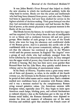 Reversal of the Overheated Medium/37
I t was Julien Benda's Great Betrayal that helped to clarify
the new situation in which the intellectual suddenly holds the
whip hand in society. Benda saw that the artists and intellectuals
who had long been alienated from power, and who since Voltaire
had been in opposition, had now been drafted for service in the
highest echelons of decision-making. Their great betrayal was that
they had surrendered their autonomy and had become the flun-
kies of power, as the atomic physicist at the present moment is the
flunky of the war lords.
Had Benda known his history, he would have been less angry
and less surprised. For it has always been the role of intelligentsia
to act as liaison and as mediators between old and new power
groups. Most familiar of such groups is the case of the Greek
slaves, who were for long the educators and confidential clerks
of the Roman power. A n d i t is precisely this servile role of the
confidential clerk to the tycoon—commercial, military, or politi-
cal—that the educator has continued to play in the Western
world until the present moment. I n England "the Angries" were
a group of such clerks who had suddenly emerged from the
lower echelons by the educational escape hatch. As they emerged
into the upper world of power, they found that the air was not at
all fresh or bracing. But they lost their nerve even quicker than
Bernard Shaw lost his. Like Shaw, they quickly settled down to
whimsy and to the cultivation of entertainment values.
In his Study of History, Toynbee notes a great many rever-
sals of form and dynamic, as when, in the middle of the fourth
century A.D., the Germans i n the Roman service began abruptly to
be proud of their tribal names and to retain them. Such a moment
marked new confidence born of saturation w i t h Roman values,
and it was a moment marked by the complementary Roman
swing toward primitive values. (As Americans saturate w i t h
European values, especially since T V , they begin to insist upon
American coach lamps, hitching posts, and colonial kitchenware
as cultural objects.) Just as the barbarians got to the top of the
Roman social ladder, the Romans themselves were disposed to
assume the dress and manners of tribesmen out of the same
frivolous and snobbish spirit that attached the French court of
 