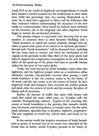 38/Understanding Media
Louis X V I to the world of shepherds and shepherdesses. I t would
have seemed a natural moment for the intellectuals to have taken
over while the governing class was touring Disneyland, as it
were. So it must have appeared to Marx and his followers. But
they reckoned without understanding the dynamics of the new
media of communication. Marx based his analysis most untimely
on the machine, just as the telegraph and other implosive forms
began to reverse the mechanical dynamic.
The present chapter is concerned w i t h showing that in any
medium or structure there is what Kenneth Boulding calls a
"break boundary at which the system suddenly changes into an-
other or passes some point of no return in its dynamic processes."
Several such "break boundaries" w i l l be discussed later, including
the one from stasis to motion, and from the mechanical to the
organic i n the pictorial world. One effect of the static photo had
been to suppress the conspicuous consumption of the rich, but the
effect of the speed-up of the photo had been to provide fantasy
riches for the poor of the entire globe.
Today the road beyond its break boundary turns cities into
highways, and the highway proper takes on a continuous urban
character. Another characteristic reversal after passing a road
break boundary is that the country ceases to be the center of
all work, and the city ceases to be the center of leisure. I n fact,
improved roads and transport have reversed the ancient pattern
and made cities the centers of w o r k and the country the place of
leisure and of recreation.
Earlier, the increase of traffic that came w i t h money and
roads had ended the static tribal state (as Toynbee calls the
nomadic food-gathering culture). Typical of the reversing that
occurs at break boundaries is the paradox that nomadic mobile
man, the hunter and food-gatherer, is socially static. O n the other
hand, sedentary, specialist man is dynamic, explosive, progressive.
The new magnetic or world city will be static and iconic or i n -
clusive.
In the ancient world the intuitive awareness of break bound-
aries as points of reversal and of no return was embodied in the
Greek idea of hubris, which Toynbee presents in his Study of
 