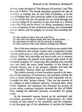 Reversal of the Overheated Medium/'39
/ lisfory, under the head of "The Nemesis of Creativity" and "The
Urvasal of Roles." The Greek dramatists presented the idea of
ueaiivity as creating, also, its o w n kind of blindness, as i n the
rase of Oedipus Rex, w h o solved the riddle of the Sphinx. I t was
us if the Greeks felt that the penalty for one break-through was
a jH iicral sealing-off of awareness to the total field. I n a Chinese
woik—The Way and Its Power ( A . Waley translation)—there is
u scries of instances of the overheated medium, the overextended
man or culture, and the peripety or reversal that inevitably fol-
lows:
I Ic who stands on tiptoe does not stand firm;
I Ie who takes the longest strides does not walk the fastest . . .
I ie who boasts of what he will do succeeds in nothing;
I ic who is proud of his work achieves nothing that endures.
One of the most common causes of breaks in any system is the
cross-fertilization w i t h another system, such as happened to print
with the steam press, or w i t h radio and movies (that yielded the
ialkies). Today w i t h microfilm and micro-cards, not to mention
electric memories, the printed w o r d assumes again much of the
handicraft character of a manuscript. But printing from movable
type was, itself, the major break boundary i n the history of
phonetic literacy, just as the phonetic alphabet had been the
break boundary between tribal and individualist man.
The endless reversals or break boundaries passed i n the inter-
play of the structures of bureaucracy and enterprise include the
point at which individuals began to be held responsible and ac-
countable for their "private actions." That was the moment of
i he collapse of tribal collective authority. Centuries later, when
further explosion and expansion had exhausted the powers of
private action, corporate enterprise invented the idea of Public
l)ebt, making the individual privately accountable for group
action.
As the nineteenth century heated up the mechanical and
dissociative procedures of technical fragmentation, the entire
attention of men turned to the associative and the corporate.
In the first great age of the substitution of machine for human
 