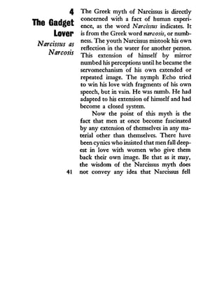 4 The Greek m y t h of Narcissus is directly
Tha PoHrfAt concerned w i t h a fact of human experi-
IIIU UallgCL e n c e ? a s t n e W O r d Narcissus indicates. I t
LOVGr is from the Greek w o r d narcosis, or numb-
Narcissus as n e S S
" ^ e
y°ut
^ Narcissus mistook his o w n
-j . reflection i n the water for another person.
Narcosis T h i s e x t e n s i o n 0 f himself by mirror
numbed his perceptions until he became the
servomechanism of his o w n extended or
repeated image. The nymph Echo tried
to w i n his love w i t h fragments of his o w n
speech, but i n vain. H e was numb. He had
adapted to his extension of himself and had
become a closed system.
N o w the point of this m y t h is the
fact that men at once become fascinated
by any extension of themselves i n any ma-
terial other than themselves. There have
been cynics who insisted that men fall deep-
est i n love w i t h women w h o give them
back their o w n image. Be that as i t may,
the wisdom of the Narcissus m y t h does
41 not convey any idea that Narcissus fell
 