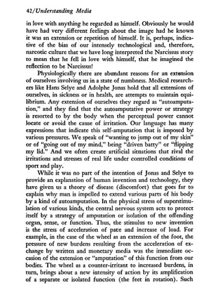 42/Understanding Media
in love w i t h anything he regarded as himself. Obviously he would
have had very different feelings about the image had he known
it was an extension or repetition of himself. I t is, perhaps, indica-
tive of the bias of our intensely technological and, therefore,
narcotic culture that we have long interpreted the Narcissus story
to mean that he fell i n love w i t h himself, that he imagined the
reflection to be Narcissus!
Physiologically there are abundant reasons for an extension
of ourselves involving us i n a state of numbness. Medical research-
ers like Hans Selye and Adolphe Jonas hold that all extensions of
ourselves, i n sickness or i n health, are attempts to maintain equi-
librium. A n y extension of ourselves they regard as "autoamputa-
tdon," and they find that the autoamputative power or strategy
is resorted to b y the body when the perceptual power cannot
locate or avoid the cause of irritation. Our language has many
expressions that indicate this self-amputation that is imposed b y
various pressures. W e speak of "wanting to jump out of m y skin"
or of "going out of m y mind," being "driven batty" or "flipping
m y l i d . " A n d w e often create artificial situations that rival the
irritations and stresses of real life under controlled conditions of
sport and play.
While i t was no part of the intention of Jonas and Selye to
provide an explanation of human invention and technology, they
have given us a theory of disease (discomfort) that goes far to
explain w h y man is impelled to extend various parts of his body
by a kind of autoamputation. I n the physical stress of superstimu¬
lation of various kinds, the central nervous system acts to protect
itself b y a strategy of amputation or isolation of the offending
organ, sense, or function. Thus, the stimulus to new invention
is the stress of acceleration of pace and increase of load. For
example, i n the case of the wheel as an extension of the foot, the
pressure of new burdens resulting f r o m the acceleration of ex-
change b y written and monetary media was the immediate oc-
casion of the extension or "amputation" of this function f r o m our
bodies. The wheel as a counter-irritant to increased burdens, i n
turn, brings about a new intensity of action b y its amplification
of a separate or isolated function (the feet i n rotation). Such
 