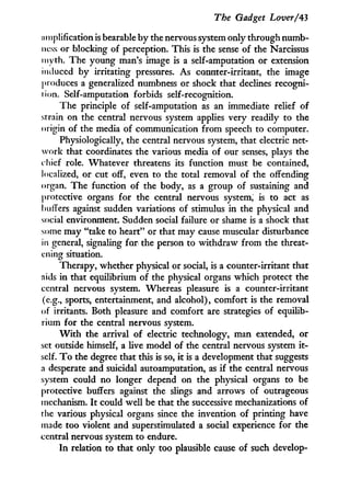 The Gadget Lover/43
jimplification is bearable b y the nervous system only through numb-
ness or blocking of perception. This is the sense of the Narcissus
myth. The young man's image is a self-amputation or extension
induced by irritating pressures. As counter-irritant, the image
produces a generalized numbness or shock that declines recogni-
tion. Self-amputation forbids self-recognition.
The principle of self-amputation as an immediate relief of
strain on the central nervous system applies very readily to the
origin of the media of communication from speech to computer.
Physiologically, the central nervous system, that electric net-
work that coordinates the various media of our senses, plays the
c hief role. Whatever threatens its function must be contained,
localized, or cut off, even to the total removal of the offending
organ. The function of the body, as a group of sustaining and
protective organs for the central nervous system, is to act as
buffers against sudden variations of stimulus in the physical and
social environment. Sudden social failure or shame is a shock that
some may "take to heart" or that may cause muscular disturbance
in general, signaling for the person to withdraw from the threat-
ening situation.
Therapy, whether physical or social, is a coimter-irritant that
aids in that equilibrium of the physical organs which protect the
central nervous system. Whereas pleasure is a counter-irritant
(e.g., sports, entertainment, and alcohol), comfort is the removal
of irritants. Both pleasure and comfort are strategies of equilib-
rium for the central nervous system.
W i t h the arrival of electric technology, man extended, or
set outside himself, a live model of the central nervous system i t -
self. T o the degree that this is so, i t is a development that suggests
a desperate and suicidal autoamputation, as i f the central nervous
system could no longer depend on the physical organs to be
protective buffers against the slings and arrows of outrageous
mechanism. I t could well be that the successive mechanizations of
the various physical organs since the invention of printing have
made too violent and superstimulated a social experience for the
central nervous system to endure.
I n relation to that only too plausible cause of such develop-
 