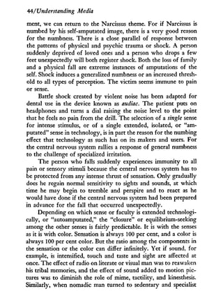 44/'Understanding Media
ment, we can return to the Narcissus theme. For i f Narcissus is
numbed b y his self-amputated image, there is a very good reason
for the numbness. There is a close parallel of response between
the patterns of physical and psychic trauma or shock. A person
suddenly deprived of loved ones and a person w h o drops a few
feet unexpectedly will both register shock. Both the loss of family
and a physical fall are extreme instances of amputations of the
self. Shock induces a generalized numbness or an increased thresh-
old to all types of perception. The victim seems immune to pain
or sense.
Battle shock created b y violent noise has been adapted for
dental use i n the device known as audiac. The patient puts on
headphones and turns a dial raising the noise level to the point
that he feels no pain from the drill. The selection of a single sense
for intense stimulus, or of a single extended, isolated, or "am-
putated" sense in technology, is i n part the reason for the numbing
effect that technology as such has on its makers and users. For
the central nervous system rallies a response of general numbness
to the challenge of specialized irritation.
The person w h o falls suddenly experiences immunity to all
pain or sensory stimuli because the central nervous system has to
be protected from any intense thrust of sensation. Only gradually
does he regain normal sensitivity to sights and sounds, at which
time he may begin to tremble and perspire and to react as he
would have done if the central nervous system had been prepared
in advance for the fall that occurred unexpectedly.
Depending on which sense or faculty is extended technologi-
cally, or "autoamputated," the "closure" or equilibrium-seeking
among the other senses is fairly predictable. I t is w i t h the senses
as i t is w i t h color. Sensation is always 100 per cent, and a color is
always 100 per cent color. But the ratio among the components in
the sensation or the color can differ infinitely. Yet i f sound, for
example, is intensified, touch and taste and sight are affected at
once. The effect of radio on literate or visual man was to reawaken
his tribal memories, and the effect of sound added to motion pic-
tures was to diminish the role of mime, tactility, and kinesthesis.
Similarly, when nomadic man turned to sedentary and specialist
 