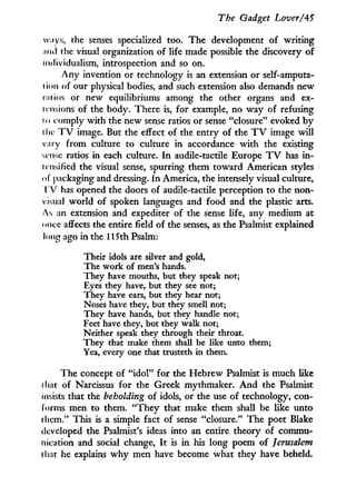 The Gadget Lover/45
ways, the senses specialized too. The development of writing
and the visual organization of life made possible the discovery of
individualism, introspection and so on.
A n y invention or technology is an extension or self-amputa-
lion of our physical bodies, and such extension also demands new
tatios or new equilibriums among the other organs and ex-
tensions of the body. There is, for example, no way of refusing
t < > comply with the new sense ratios or sense "closure" evoked b y
the T V image. But the effect of the entry of the T V image w i l l
vary from culture to culture in accordance w i t h the existing
sense ratios in each culture. I n audile-tactile Europe T V has i n -
tensified the visual sense, spurring them toward American styles
of packaging and dressing, i n America, the intensely visual culture,
T V has opened the doors of audile-tactile perception to the non-
visual world of spoken languages and food and the plastic arts.
As an extension and expediter of the sense life, any medium at
once affects the entire field of the senses, as the Psalmist explained
long ago in the 115th Psalm:
Their idols are silver and gold,
The work of men's hands.
They have mouths, but they speak not;
Eyes they have, but they see not;
They have ears, but they hear not;
Noses have they, but they smell not;
They have hands, but they handle not;
Feet have they, but they walk not;
Neither speak they through their throat.
They that make them shall be like unto them;
Yea, every one that trusteth in them.
The concept of " i d o l " for the Hebrew Psalmist is much like
that of Narcissus for the Greek mythmaker. A n d the Psalmist
insists that the beholding of idols, or the use of technology, con-
forms men to them. " T h e y that make them shall be like unto
them." This is a simple fact of sense "closure." The poet Blake
developed the Psalmist's ideas into an entire theory of commu-
nication and social change, I t is i n his long poem of Jerusalem
that he explains w h y men have become what they have beheld.
 