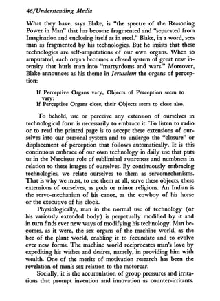 46/'Understanding Media
W h a t they have, says Blake, is "the spectre of the Reasoning
Power i n M a n " that has become fragmented and "separated from
Imagination and enclosing itself as i n steel." Blake, i n a word, sees
man as fragmented b y his technologies. But he insists that these
technologies are self-amputations of our o w n organs. W h e n so
amputated, each organ becomes a closed system of great new i n -
tensity that hurls man into "martyrdoms and wars." Moreover,
Blake announces as his theme i n Jerusalem the organs of percep-
tion:
If Perceptive Organs vary, Objects of Perception seem to
vary:
If Perceptive Organs close, their Objects seem to close also.
T o behold, use or perceive any extension of ourselves i n
technological form is necessarily to embrace i t . T o listen to radio
or to read the printed page is to accept these extensions of our-
selves into our personal system and to undergo the "closure" or
displacement of perception that follows automatically. I t is this
continuous embrace of our o w n technology in daily use that puts
us i n the Narcissus role of subliminal awareness and numbness i n
relation to these images of ourselves. By continuously embracing
technologies, w e relate ourselves to them as servomechanisms.
That is w h y we must, to use them at all, serve these objects, these
extensions of ourselves, as gods or minor religions. A n Indian is
the servo-mechanism of his canoe, as the cowboy of his horse
or the executive of his clock.
Physiologically, man i n the normal use of technology (or
his variously extended body) is perpetually modified by i t and
in turn finds ever new ways of modifying his technology. Man be-
comes, as i t were, the sex organs of the machine world, as the
bee of the plant world, enabling i t to fecundate and to evolve
ever new forms. The machine w o r l d reciprocates man's love by
expediting his wishes and desires, namely, in providing him w i t h
wealth. One of the merits of motivation research has been the
revelation of man's sex relation to the motorcar.
Socially, i t is the accumulation of group pressures and irrita-
tions that prompt invention and innovation as counter-irritants.
 