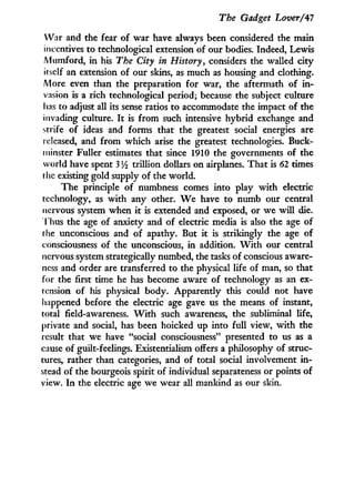 The Gadget Lover/47
War and the fear of war have always been considered the main
incentives to technological extension of our bodies. Indeed, Lewis
Mumford, i n his The City in History, considers the walled city
itself an extension of our skins, as much as housing and clothing.
More even than the preparation for war, the aftermath of i n -
vasion is a rich technological period; because the subject culture
lias to adjust all its sense ratios to accommodate the impact of the
invading culture. I t is from such intensive hybrid exchange and
strife of ideas and forms that the greatest social energies are
released, and from which arise the greatest technologies. Buck-
minster Fuller estimates that since 1910 the governments of the
world have spent 3 y2 trillion dollars on airplanes. That is 62 times
the existing gold supply of the world.
The principle of numbness comes into play w i t h electric
technology, as w i t h any other. W e have to numb our central
nervous system when i t is extended and exposed, or we w i l l die.
T hus the age of anxiety and of electric media is also the age of
the unconscious and of apathy. But i t is strikingly the age of
consciousness of the unconscious, in addition. W i t h our central
nervous system strategically numbed, the tasks of conscious aware-
ness and order are transferred to the physical life of man, so that
for the first time he has become aware of technology as an ex-
tension of his physical body. Apparently this could not have
happened before the electric age gave us the means of instant,
total field-awareness. W i t h such awareness, the subliminal life,
private and social, has been hoicked up into full view, w i t h the
result that we have "social consciousness" presented to us as a
cause of guilt-feelings. Existentialism offers a philosophy of struc-
tures, rather than categories, and of total social involvement i n -
stead of the bourgeois spirit of individual separateness or points of
view. I n the electric age we wear all mankind as our skin.
 