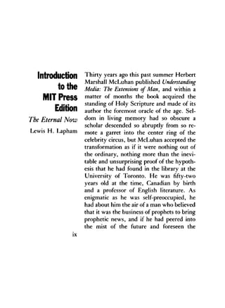 Introduction
to the
MIT Press
Edition
The Eternal Now
Lewis H . Lapham
Thirty years ago this past summer Herbert
Marshall McLuhan published Understanding
Media: The Extensions of Man, and within a
matter of months the book acquired the
standing of Holy Scripture and made of its
author the foremost oracle of the age. Sel-
dom in living memory had so obscure a
scholar descended so abruptly from so re-
mote a garret into the center ring of the
celebrity circus, but McLuhan accepted the
transformation as if it were nothing out of
the ordinary, nothing more than the inevi-
table and unsurprising proof of the hypoth-
esis that he had found in the library at the
University of Toronto. He was fifty-two
years old at the time, Canadian by birth
and a professor of English literature. As
enigmatic as he was self-preoccupied, he
had about him the air of a man who believed
that it was the business of prophets to bring
prophetic news, and if he had peered into
the mist of the future and foreseen the
 