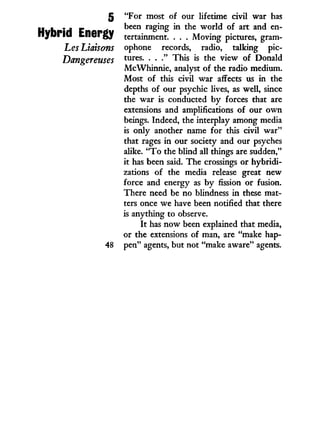 5
Hybrid Energy
Les Liaisons
Dangereuses
"For most of our lifetime civil war has
been raging i n the w o r l d of art and en-
tertainment. . . . Moving pictures, gram-
ophone records, radio, talking pic-
tures. . . ." This is the view of Donald
McWhinnie, analyst of the radio medium.
Most of this civil war affects us in the
depths of our psychic lives, as well, since
the war is conducted b y forces that are
extensions and amplifications of our o w n
beings. Indeed, the interplay among media
is only another name for this civil war"
that rages in our society and our psyches
alike. " T o the blind all things are sudden,"
it has been said. The crossings or hybridi-
zations of the media release great new
force and energy as by fission or fusion.
There need be no blindness i n these mat-
ters once we have been notified that there
is anything to observe.
I t has now been explained that media,
or the extensions of man, are "make hap-
pen" agents, but not "make aware" agents.
 