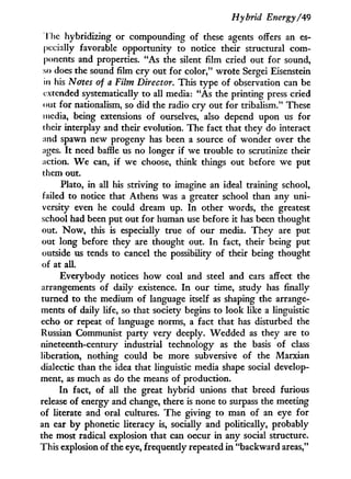 Hybrid Energy/'49
T he hybridizing or compounding of these agents offers an es-
pecially favorable opportunity to notice their structural com-
ponents and properties. "As the silent film cried out for sound,
so does the sound film cry out for color," wrote Sergei Eisenstein
in his Nates of a Film Director. This type of observation can be
extended systematically to all media: "As the printing press cried
out for nationalism, so did the radio cry out for tribalism." These
media, being extensions of ourselves, also depend upon us for
their interplay and their evolution. The fact that they do interact
and spawn new progeny has been a source of wonder over the
ages. I t need baffle us no longer if we trouble to scrutinize their
action. W e can, if we choose, think things out before we put
them out.
Plato, in all his striving to imagine an ideal training school,
failed to notice that Athens was a greater school than any uni-
versity even he could dream up. I n other words, the greatest
school had been put out for human use before i t has been thought
out. N o w , this is especially true of our media. They are put
out long before they are thought out. I n fact, their being put
outside us tends to cancel the possibility of their being thought
of at all.
Everybody notices how coal and steel and cars affect the
arrangements of daily existence. I n our time, study has finally
turned to the medium of language itself as shaping the arrange-
ments of daily life, so that society begins to look like a linguistic
echo or repeat of language norms, a fact that has disturbed the
Russian Communist party very deeply. Wedded as they are to
nineteenth-century industrial technology as the basis of class
liberation, nothing could be more subversive of the Marxian
dialectic than the idea that linguistic media shape social develop-
ment, as much as do the means of production.
I n fact, of all the great hybrid unions that breed furious
release of energy and change, there is none to surpass the meeting
of literate and oral cultures. The giving to man of an eye for
an ear by phonetic literacy is, socially and politically, probably
the most radical explosion that can occur i n any social structure.
This explosion of the eye, frequently repeated i n "backward areas,"
 