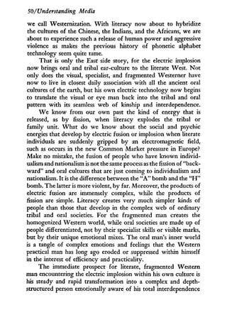 50/Understanding Media
we call Westernization. W i t h literacy now about to hybridize
the cultures of the Chinese, the Indians, and the Africans, we are
about to experience such a release of human power and aggressive
violence as makes the previous history of phonetic alphabet
technology seem quite tame.
That is only the East side story, for the electric implosion
now brings oral and tribal ear-culture to the literate West. N o t
only does the visual, specialist, and fragmented Westerner have
now to live in closest daily association w i t h all the ancient oral
cultures of the earth, but his o w n electric technology now begins
to translate the visual or eye man back into the tribal and oral
pattern w i t h its seamless web of kinship and interdependence.
W e know from our o w n past the kind of energy that is
released, as b y fission, when literacy explodes the tribal or
family unit. W h a t do we know about the social and psychic
energies that develop by electric fusion or implosion when literate
individuals are suddenly gripped by an electromagnetic field,
such as occurs in the new Common Market pressure i n Europe?
Make no mistake, the fusion of people who have known individ-
ualism and nationalism is not the same process as the fission of "back-
w a r d " and oral cultures that are just coming to individualism and
nationalism. I t is the difference between the " A " bomb and the " H "
bomb. The latter is more violent, by far. Moreover, the products of
electric fusion are immensely complex, while the products of
fission are simple. Literacy creates very much simpler kinds of
people than those that develop in the complex web of ordinary
tribal and oral societies. For the fragmented man creates the
homogenized Western world, while oral societies are made up of
people differentiated, not by their specialist skills or visible marks,
but by their unique emotional mixes. The oral man's inner world
is a tangle of complex emotions and feelings that the Western
practical man has long ago eroded or suppressed within himself
in the interest of efficiency and practicality.
The immediate prospect for literate, fragmented Western
man encountering the electric implosion within his o w n culture is
his steady and rapid transformation into a complex and depth-
structured person emotionally aware of his total interdependence
 