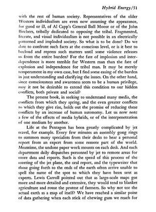 Hybrid Energy/SI
with the rest of human society. Representatives of the older
Western individualism are even now assuming the appearance,
for good or ill, of A l Capp's General Bull Moose or of the John
Itirchers, tribally dedicated to opposing the tribal. Fragmented,
literate, and visual individualism is not possible in an electrically
patterned and imploded society. So what is to be done? D o we
dare to confront such facts at the conscious level, or is it best to
becloud and repress such matters until some violence releases
us from the entire burden? For the fate of implosion and inter-
dependence is more terrible for Western man than the fate of
explosion and independence for tribal man. I t may be merely
t emperament in m y o w n case, but I find some easing of the burden
in just understanding and clarifying the issues. O n the other hand,
since consciousness and awareness seem to be a human privilege,
may it not be desirable to extend this condition to our hidden
conflicts, both private and social?
The present book, i n seeking to understand many media, the
conflicts from which they spring, and the even greater conflicts
to which they give rise, holds out the promise of reducing these
conflicts by an increase of human autonomy. Let us now note
a few of the effects of media hybrids, or of the interpénétration
of one medium by another.
Life at the Pentagon has been greatly complicated by jet
travel, for example. Every few minutes an assembly gong rings
to summon many specialists from their desks to hear a personal
report from an expert from some remote part of the world.
Meantime, the undone paper w o r k mounts on each desk. A n d each
department daily dispatches personnel by jet to remote areas for
more data and reports. Such is the speed of this process of the
meeting of the jet plane, the oral report, and the typewriter that
those going forth to the ends of the earth often arrive unable to
spell the name of the spot to which they have been sent as
experts. Lewis Carroll pointed out that as large-scale maps got
more and more detailed and extensive, they would tend to blanket
agriculture and rouse the protest of farmers. So w h y not use the
actual earth as a map of itself? W e have reached a similar point
of data gathering when each stick of chewing gum we reach for
 