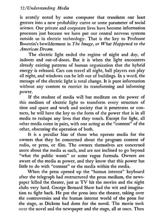 52/Understanding Media
is acutely noted by some computer that translates our least
gesture into a new probability curve or some parameter of social
science. Our private and corporate lives have become information
processes just because we have put our central nervous systems
outside us in electric technology. That is the key to Professor
Boorstin's bewilderment in The Image, or What Happened to the
American Dream.
The electric light ended the regime of night and day, of
indoors and out-of-doors. But i t is when the light encounters
already existing patterns of human organization that the hybrid
energy is released. Cars can travel all night, ball players can play
all night, and windows can be left out of buildings. I n a word, the
message of the electric light is total change. I t is pure information
without any content to restrict its transforming and informing
power.
If the student of media w i l l but meditate on the power of
this medium of electric light to transform every structure of
time and space and w o r k and society that it penetrates or con-
tacts, he w i l l have the key to the form of the power that is in all
media to reshape any lives that they touch. Except for light, all
other media come in pairs, w i t h one acting as the "content" of the
other, obscuring the operation of both.
It is a peculiar bias of those who operate media for the
owners that they be concerned about the program content of
radio, or press, or film. The owners themselves are concerned
more about the media as such, and are not inclined to go beyond
"what the public wants" or some vague formula. Owners are
aware of the media as power, and they know that this power has
little to do w i t h "content" or the media within the media.
W h e n the press opened up the "human interest" keyboard
after the telegraph had restructured the press medium, the news-
paper killed the theater, just as T V hit the movies and the night
clubs very hard. George Bernard Shaw had the w i t and imagina-
tion to fight back. H e put the press into the theater, taking over
the controversies and the human interest world of the press for
the stage, as Dickens had done for the novel. The movie took
oyer the novel and the newspaper and the stage, all at once. Then
 