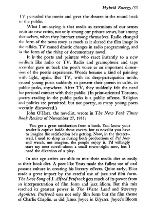 Hybrid Energy/53
T V pervaded the movie and gave the theater-in-the-round back
i o i lie public.
What I am saying is that media as extensions of our senses
institute new ratios, not only among our private senses, but among
ihcmsclves, when they interact among themselves. Radio changed
i he form of the news story as much as i t altered the film image in
i lie talkies. T V caused drastic changes i n radio programming, and
in the form of the thing or documentary novel.
i t is the poets and painters who react instantly to a new
medium like radio or T V . Radio and gramophone and tape
recorder gave us back the poet's voice as an important dimen-
sion of the poetic experience. Words became a kind of painting
with light, again. But T V , w i t h its deep-partcipation mode,
caused young poets suddenly to present their poems in cafés, in
public parks, anywhere. After T V , they suddenly felt the need
for personal contact w i t h their public. ( I n print-oriented Toronto,
poetry-reading in the public parks is a public offense. Religion
and politics are permitted, but not poetry, as many young poets
recently discovered.)
John O'Hara, the novelist, wrote i n The Neiv York Times
Book Review of November 27, 1955:
You get a great satisfaction from a book. You know your
reader is captive inside those covers, but as novelist you have
to imagine the satisfaction he's getting. Now, in the theater-
well, I used to drop in during both productions of Pal Joey
and watch, not imagine, the people enjoy it. I'd willingly
start my next novel—about a small town—right now, but I
need the diversion of a play.
I n our age artists are able to mix their media diet as easily
as their book diet. A poet like Yeats made the fullest use of oral
peasant culture i n creating his literary effects. Quite early, Eliot
made a great impact b y the careful use of jazz and film form.
The Love Song of /. Alfred Prufrock gets much of its power from
an interpénétration of film form and jazz idiom. But this mix
reached its greatest power in The Waste Land and Sweeney
Agonistes. Prufrock uses not only film form but the film theme
of Charlie Chaplin, as did James Joyce i n Ulysses. Joyce's Bloom
 
