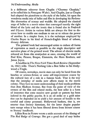 54/Understanding Media
is a deliberate takeover from Chaplin ("Chorney Choplain,"
as he called him in Finnegans Wake). A n d Chaplin, just as Chopin
had adapted the pianoforte to the style of the ballet, hit upon the
wondrous media mix of ballet and film in developing his Pavlova-
like alternation of ecstasy and waddle. H e adopted the classical
steps of ballet to a movie mime that converged exactly the right
blend of the lyric and the ironic that is found also in Prufrock
and Ulysses. Artists in various fields are always the first to dis-
cover how to enable one medium to use or to release the power
of another. I n a simpler form, it is the technique employed b y
Charles Boyer in his kind of French-English blend of urbane,
throaty delirium.
The printed book had encouraged artists to reduce all forms
of expression as much as possible to the single descriptive and
narrative plane of the printed word. The advent of electric media
released art from this straitjacket at once, creating the world of
Paul Klee, Picasso, Braque, Eisenstein, the Marx Brothers, and
James Joyce.
A headline i n The New York Times Book Review (September
16, 1962) trills: There's Nothing Like a Best Seller to Set H o l l y -
wood a-Tingle.
Of course, nowadays, movie stars can only be lured from the
beaches or science-fiction or some self-improvement course b y
the cultural lure of a role in a famous book. That is the way
that the interplay of media now affects many i n the movie
colony. They have no more understanding of their media problems
than does Madison Avenue. But from the point of view of the
owners of the film and related media, the best seller is a form
of insurance that some massive new gestalt or pattern has been
isolated in the public psyche. I t is an oil strike or a gold mine
that can be depended on to yield a fair amount of boodle to the
careful and canny processer. Hollywood bankers, that is, are
smarter than literary historians, for the latter despise popular
taste except when i t has been filtered down from lecture course
to literary handbook.
Lillian Ross in Picture wrote a snide account of the filming of
The Red Badge of Courage. She got a good deal of easy kudos
 