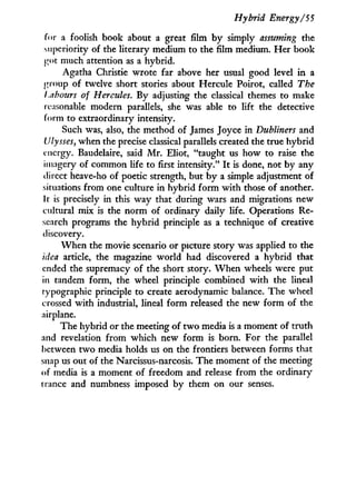 Hybrid Energy/55
for a foolish book about a great film b y simply assuming the
superiority of the literary medium to the film medium. Her book
got much attention as a hybrid.
Agatha Christie wrote far above her usual good level i n a
group of twelve short stories about Hercule Poirot, called The
Labours of Hercules. By adjusting the classical themes to make
reasonable modern parallels, she was able to lift the detective
form to extraordinary intensity.
Such was, also, the method of James Joyce in Dubliners and
Ulysses, when the precise classical parallels created the true hybrid
energy. Baudelaire, said M r . Eliot, "taught us how to raise the
imagery of common life to first intensity." I t is done, not by any
direct heave-ho of poetic strength, but by a simple adjustment of
situations from one culture in hybrid f o r m w i t h those of another.
It is precisely in this way that during wars and migrations new
cultural mix is the norm of ordinary daily life. Operations Re-
search programs the hybrid principle as a technique of creative
discovery.
W h e n the movie scenario or picture story was applied to the
idea article, the magazine world had discovered a hybrid that
ended the supremacy of the short story. W h e n wheels were put
in tandem form, the wheel principle combined w i t h the lineal
typographic principle to create aerodynamic balance. The wheel
crossed w i t h industrial, lineal f o r m released the new f o r m of the
airplane.
The hybrid or the meeting of t w o media is a moment of truth
and revelation f r o m which new form is born. For the parallel
between t w o media holds us on the frontiers between forms that
snap us out of the Narcissus-narcosis. The moment of the meeting
of media is a moment of freedom and release from the ordinary
trance and numbness imposed by them on our senses.
 