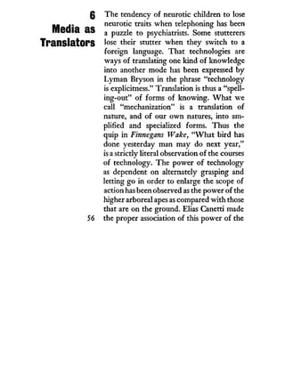 g The tendency of neurotic children to lose
Media as
neurotic traits when telephoning has been
a puzzle to psychiatrists. Some stutterers
Translators l ° s e t n e u r
stutter when they switch to a
foreign language. That technologies are
ways of translating one kind of knowledge
into another mode has been expressed by
Lyman Bryson in the phrase "technology
is explicitness." Translation is thus a "spell-
ing-out" of forms of knowing. W h a t we
call "mechanization" is a translation of
nature, and of our o w n natures, into am-
plified and specialized forms. Thus the
quip in Finnegans Wake, " W h a t bird has
done yesterday man may do next year,"
is a strictly literal observation of the courses
of technology. The power of technology
as dependent on alternately grasping and
letting go in order to enlarge the scope of
action has been observed as the power of the
higher arboreal apes as compared with those
that are on the ground. Elias Canetti made
56 the proper association of this power of the
 