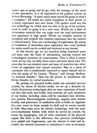 Media as Translators/51
higher apes to grasp and let go, with the strategy of the stock
market speculators. I t is all capsulated in the popular variant on
Robert Browning: " A man's reach must exceed his grasp or what's
a metaphor." A l l media are active metaphors in their power to
i ni asiate experience into new forms. The spoken w o r d was the
first technology by which man was able to let go of his environ-
ment in order to grasp it in a new way. Words are a kind of
information retrieval that can range over the total environment
and experience at high speed. Words are complex systems of
metaphors and symbols that translate experience into our uttered
or outered senses. T h e y are a technology of explicitness. By means
of translation of immediate sense experience into vocal symbols
the entire world can be evoked and retrieved at any instant.
In this electric age we see ourselves being translated more
and more into the form of information, moving toward the
technological extension of consciousness. That is what is meant
when we say that we daily know more and more about man. W e
mean that we can translate more and more of ourselves into other
forms of expression that exceed ourselves. Man is a form of
expression who is traditionally expected to repeat himself and to
echo the praise of his Creator. "Prayer," said George Herbert,
"is reversed thunder." Man has the power to reverberate the
Divine thunder, b y verbal translation.
By putting our physical bodies inside our extended nervous
systems, b y means of electric media, we set up a dynamic b y
which all previous technologies that are mere extensions of hands
and feet and teeth and bodily heat-controls—all such extensions
of our bodies, including cities—will be translated into informa-
tion systems. Electromagnetic technology requires utter human
docility and quiescence of meditation such as befits an organism
that now wears its brain outside its skull and its nerves outside
its hide. Man must serve his electric technology w i t h the same
servo-mechanistic fidelity w i t h which he served his coracle, his
canoe, his typography, and all other extensions of his physical
organs. But there is this difference, that previous technologies
were partial and fragmentary, and the electric is total and i n -
clusive. A n external consensus or conscience is now as necessary
 
